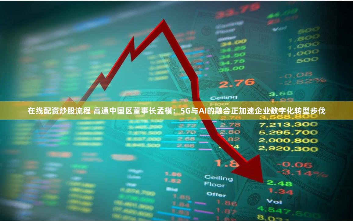 在线配资炒股流程 高通中国区董事长孟樸：5G与AI的融合正加速企业数字化转型步伐