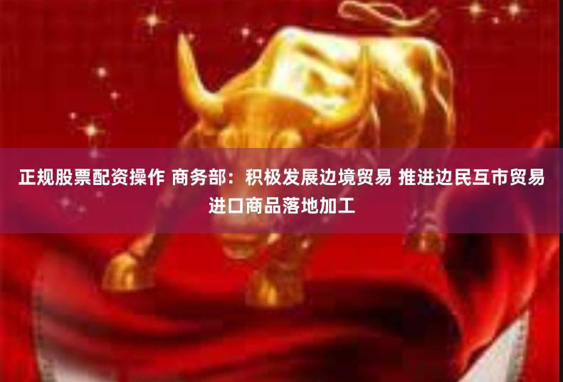 正规股票配资操作 商务部：积极发展边境贸易 推进边民互市贸易进口商品落地加工