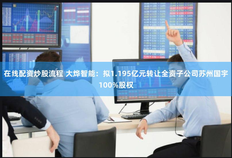 在线配资炒股流程 大烨智能：拟1.195亿元转让全资子公司苏州国宇100%股权