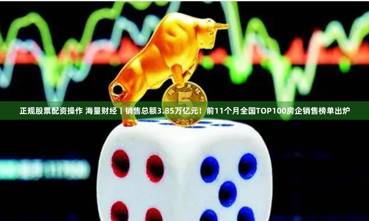 正规股票配资操作 海量财经丨销售总额3.85万亿元！前11个月全国TOP100房企销售榜单出炉