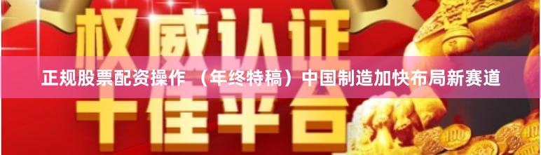 正规股票配资操作 （年终特稿）中国制造加快布局新赛道