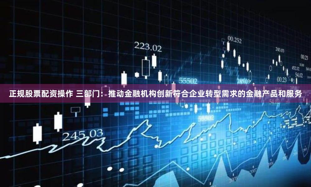 正规股票配资操作 三部门：推动金融机构创新符合企业转型需求的金融产品和服务