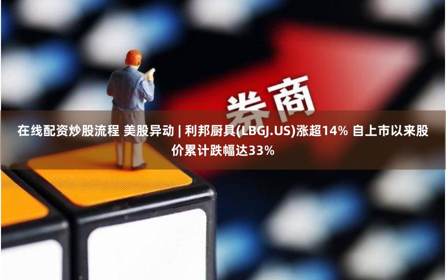 在线配资炒股流程 美股异动 | 利邦厨具(LBGJ.US)涨超14% 自上市以来股价累计跌幅达33%