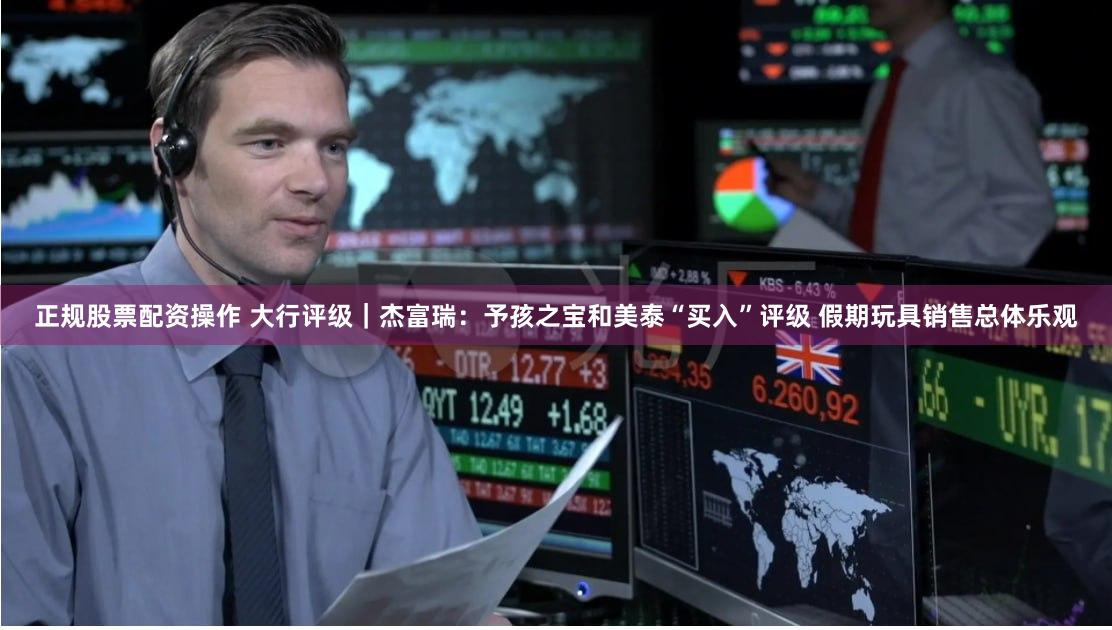 正规股票配资操作 大行评级｜杰富瑞：予孩之宝和美泰“买入”评级 假期玩具销售总体乐观