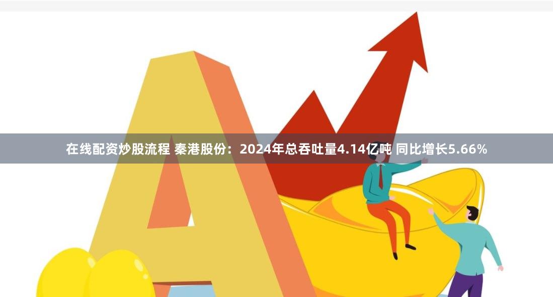 在线配资炒股流程 秦港股份：2024年总吞吐量4.14亿吨 同比增长5.66%