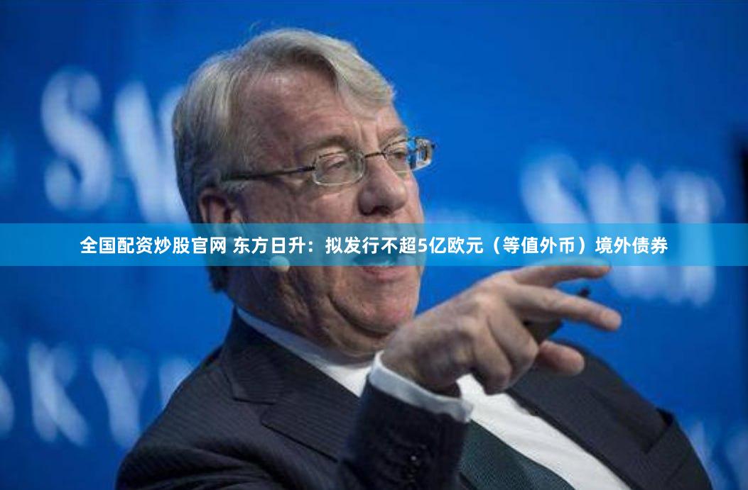 全国配资炒股官网 东方日升：拟发行不超5亿欧元（等值外币）境外债券