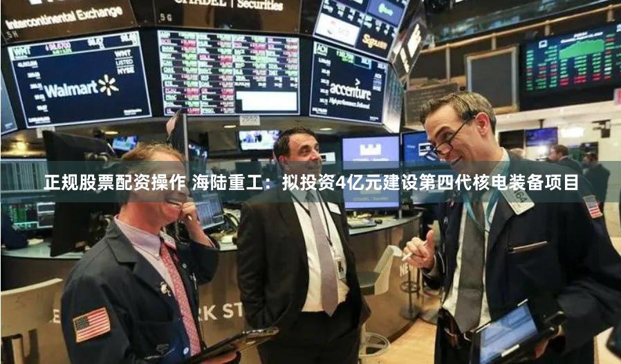正规股票配资操作 海陆重工：拟投资4亿元建设第四代核电装备项目