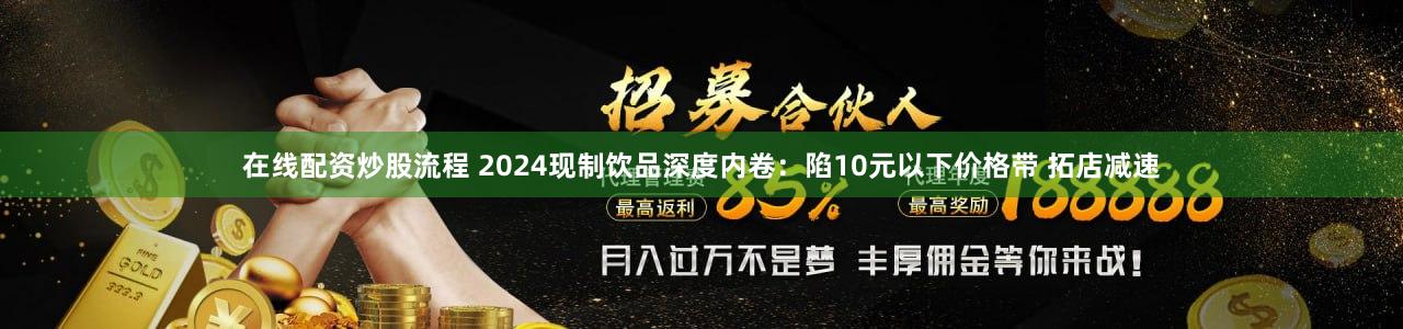 在线配资炒股流程 2024现制饮品深度内卷：陷10元以下价格带 拓店减速