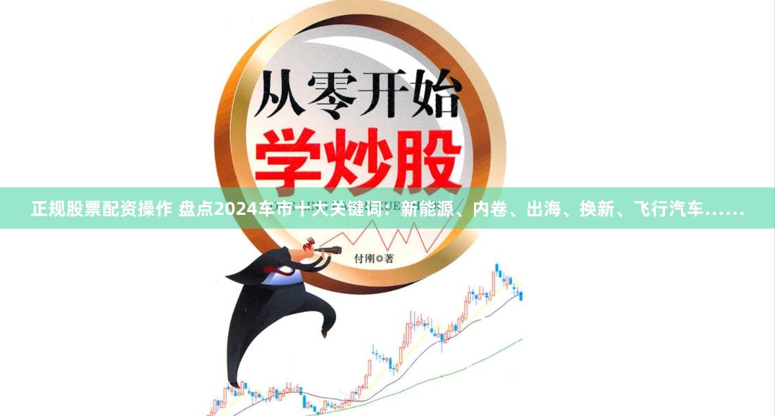 正规股票配资操作 盘点2024车市十大关键词：新能源、内卷、出海、换新、飞行汽车……