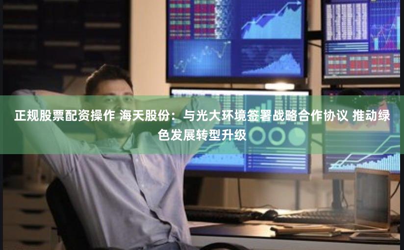 正规股票配资操作 海天股份：与光大环境签署战略合作协议 推动绿色发展转型升级