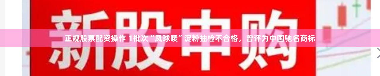 正规股票配资操作 1批次“凤球唛”淀粉抽检不合格，曾评为中国驰名商标