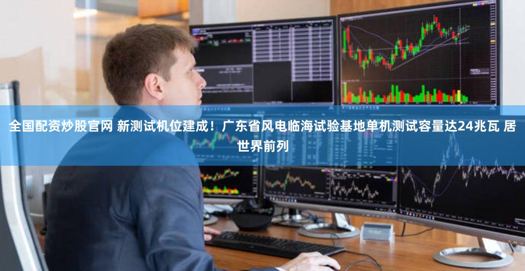全国配资炒股官网 新测试机位建成！广东省风电临海试验基地单机测试容量达24兆瓦 居世界前列