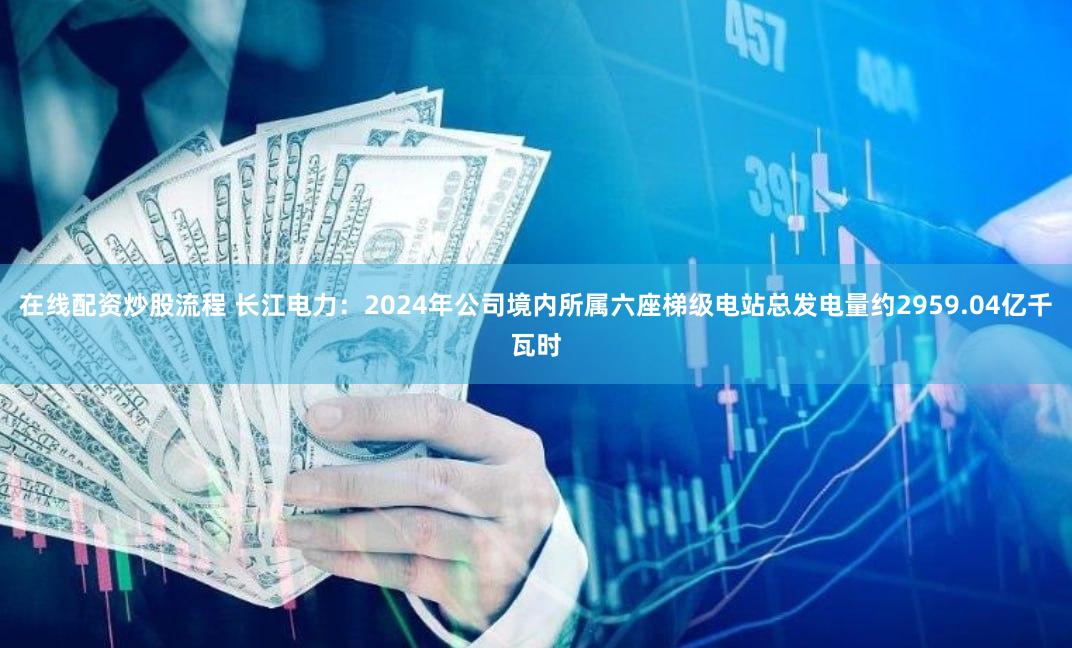 在线配资炒股流程 长江电力：2024年公司境内所属六座梯级电站总发电量约2959.04亿千瓦时