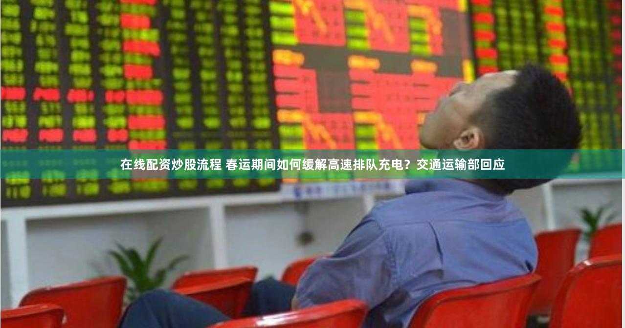 在线配资炒股流程 春运期间如何缓解高速排队充电？交通运输部回应