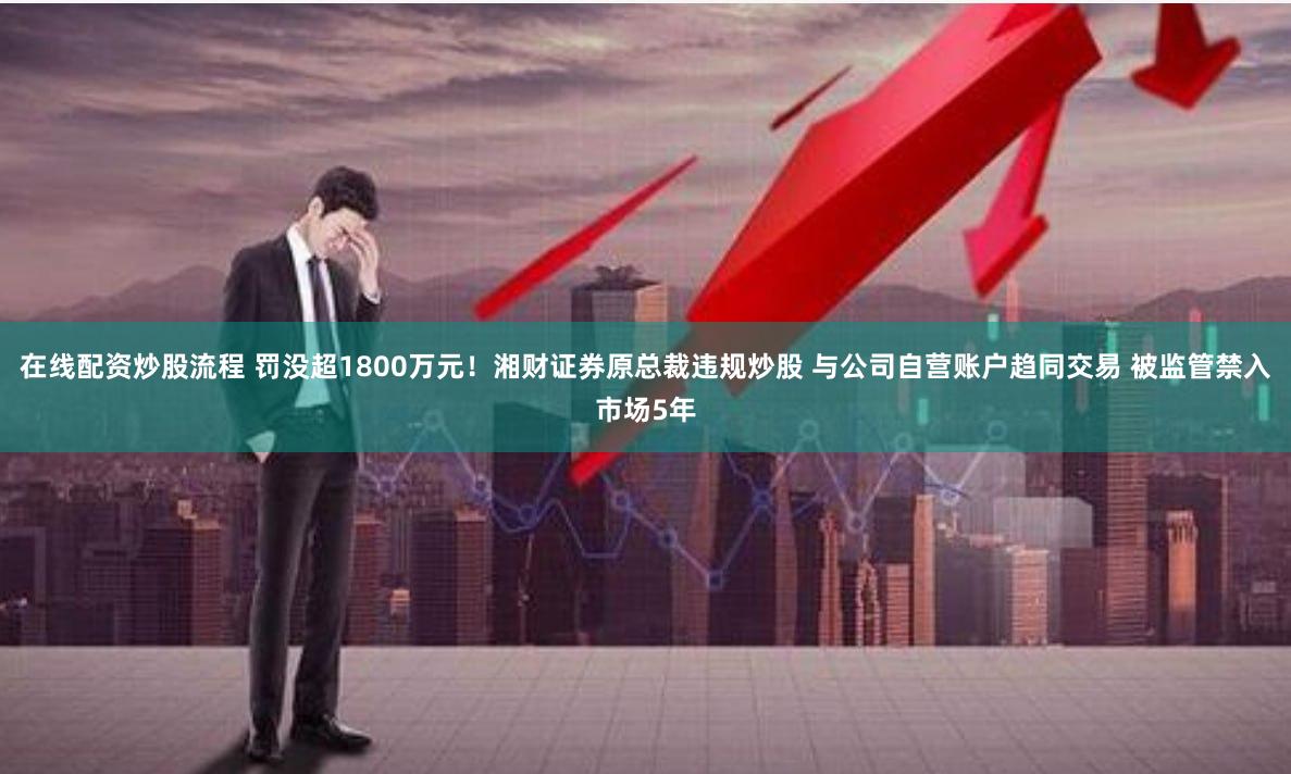 在线配资炒股流程 罚没超1800万元！湘财证券原总裁违规炒股 与公司自营账户趋同交易 被监管禁入市场5年