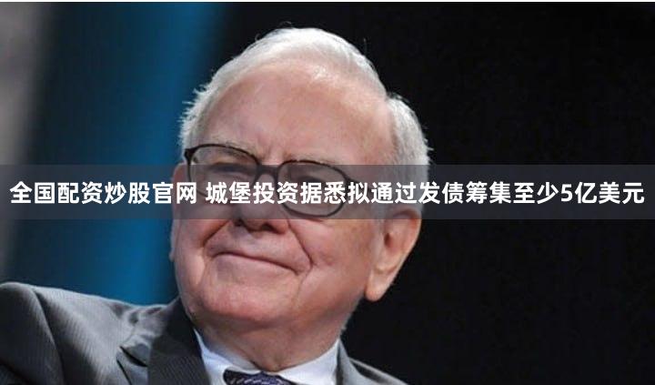 全国配资炒股官网 城堡投资据悉拟通过发债筹集至少5亿美元