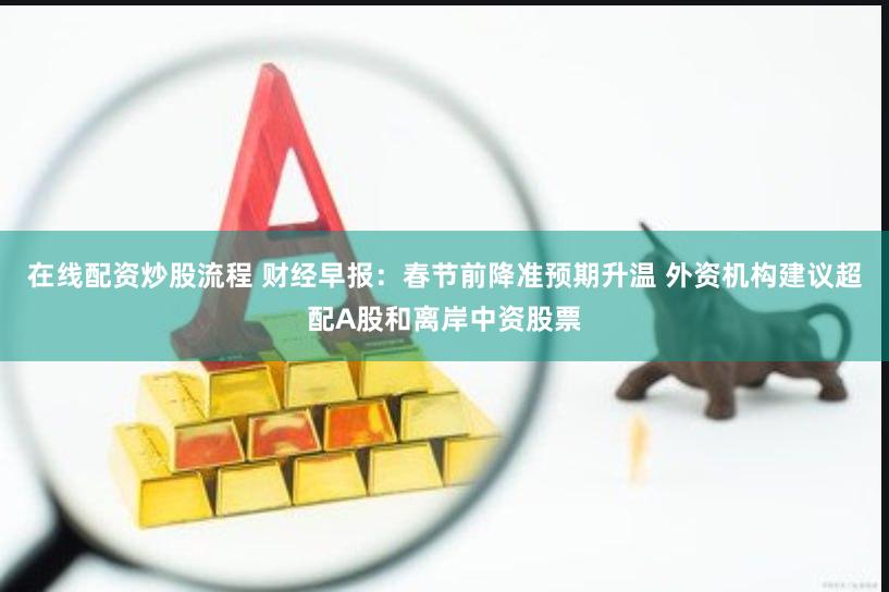 在线配资炒股流程 财经早报：春节前降准预期升温 外资机构建议超配A股和离岸中资股票