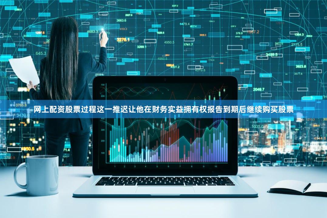 网上配资股票过程这一推迟让他在财务实益拥有权报告到期后继续购买股票