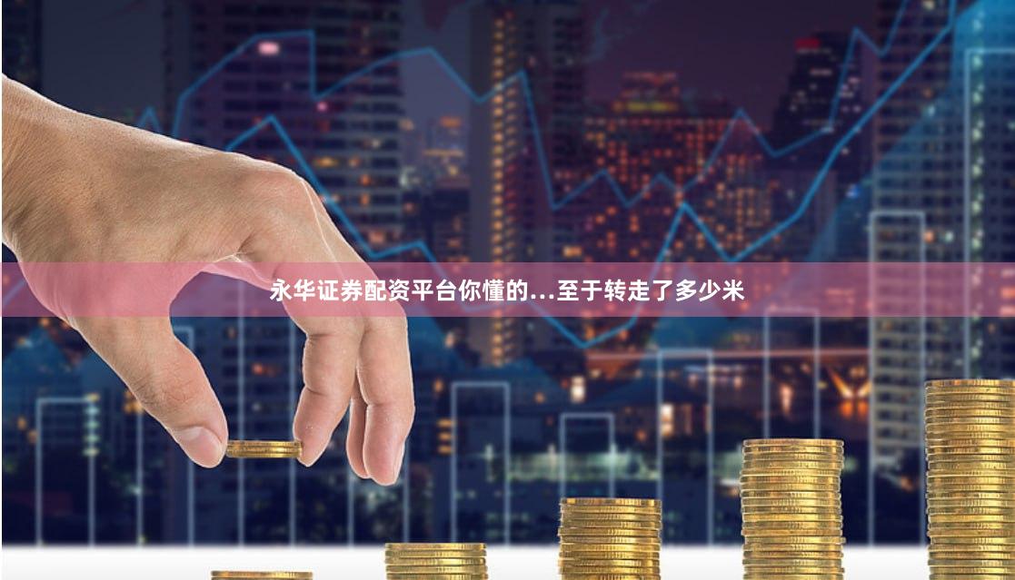 永华证券配资平台你懂的…至于转走了多少米