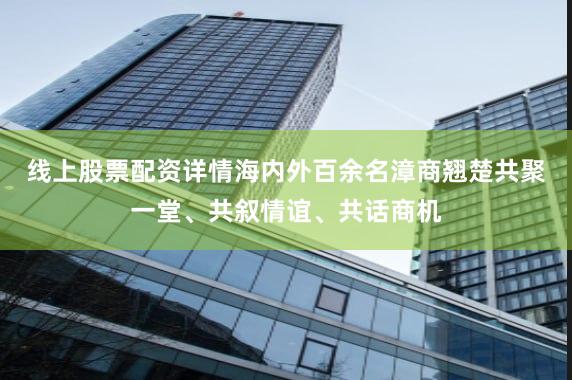 线上股票配资详情海内外百余名漳商翘楚共聚一堂、共叙情谊、共话商机